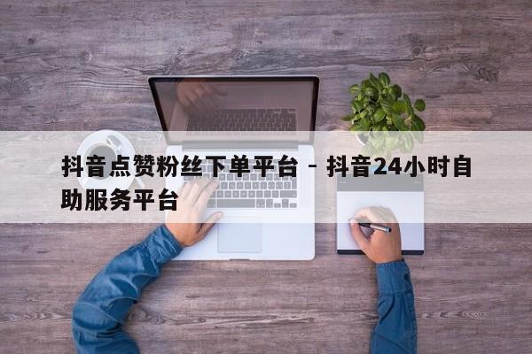 抖音点赞粉丝下单平台 - 抖音24小时自助服务平台
