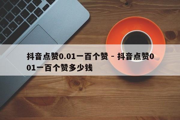 抖音点赞0.01一百个赞 - 抖音点赞001一百个赞多少钱