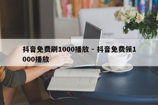 抖音免费刷1000播放 - 抖音免费领1000播放