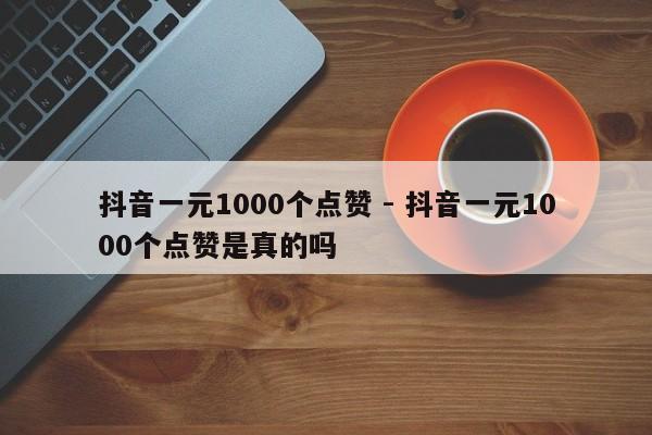 抖音一元1000个点赞 - 抖音一元1000个点赞是真的吗