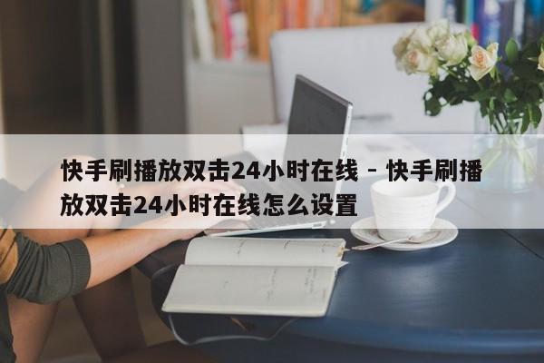 快手刷播放双击24小时在线 - 快手刷播放双击24小时在线怎么设置