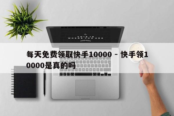 每天免费领取快手10000 - 快手领10000是真的吗