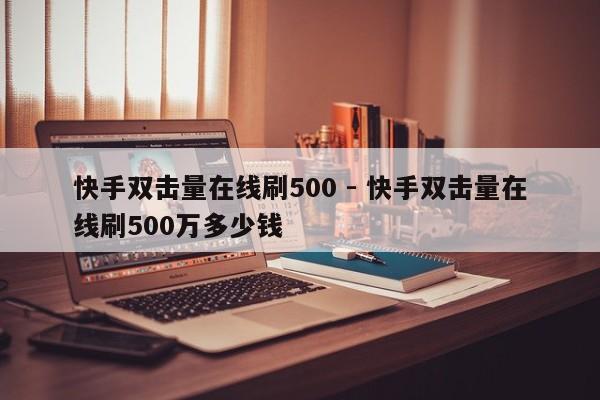 快手双击量在线刷500 - 快手双击量在线刷500万多少钱