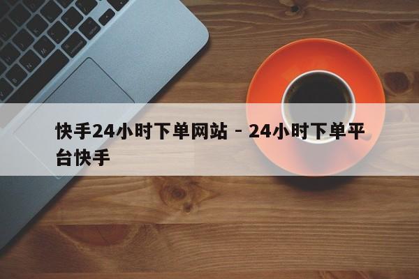 快手24小时下单网站 - 24小时下单平台快手