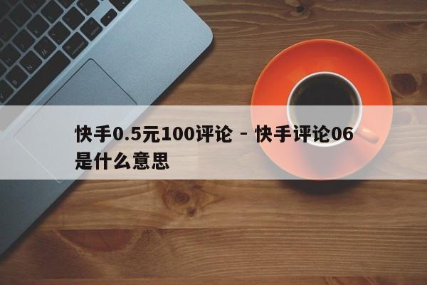 快手0.5元100评论 - 快手评论06是什么意思