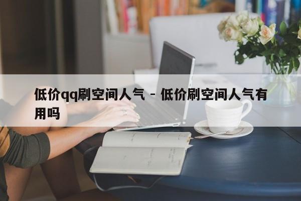 低价qq刷空间人气 - 低价刷空间人气有用吗