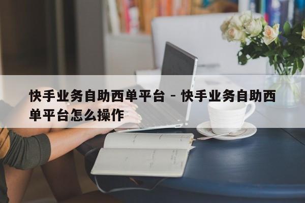 快手业务自助西单平台 - 快手业务自助西单平台怎么操作