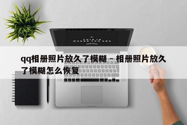qq相册照片放久了模糊 - 相册照片放久了模糊怎么恢复