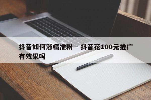 抖音如何涨精准粉 - 抖音花100元推广有效果吗