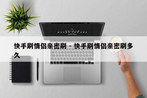 快手刷情侣亲密刷 - 快手刷情侣亲密刷多久