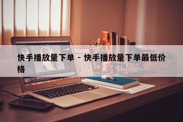 快手播放量下单 - 快手播放量下单最低价格