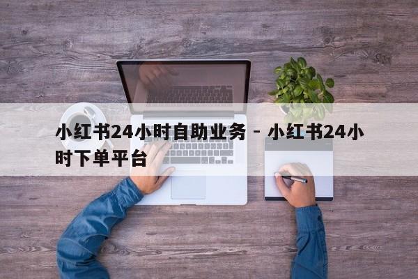 小红书24小时自助业务 - 小红书24小时下单平台