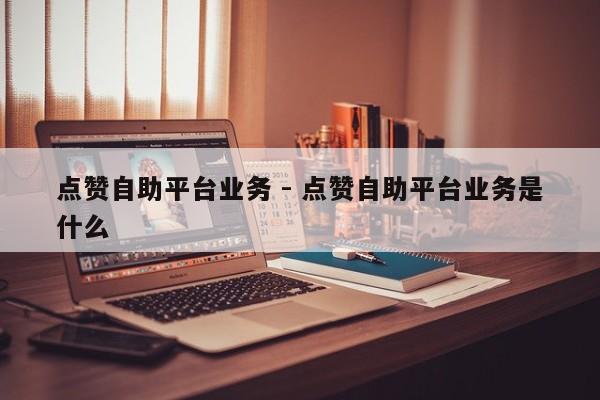 点赞自助平台业务 - 点赞自助平台业务是什么