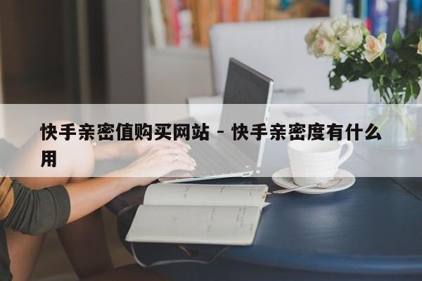 快手亲密值购买网站 - 快手亲密度有什么用
