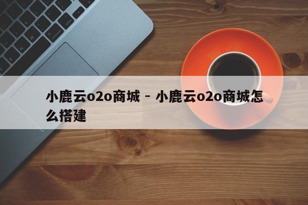 小鹿云o2o商城 - 小鹿云o2o商城怎么搭建