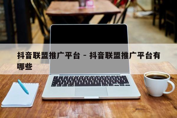 抖音联盟推广平台 - 抖音联盟推广平台有哪些