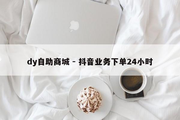 dy自助商城 - 抖音业务下单24小时