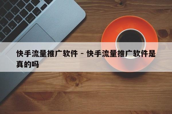 快手流量推广软件 - 快手流量推广软件是真的吗