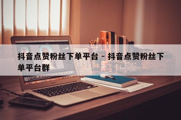 抖音点赞粉丝下单平台 - 抖音点赞粉丝下单平台群