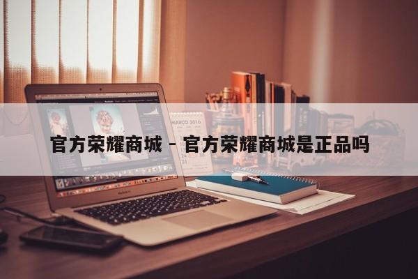 官方荣耀商城 - 官方荣耀商城是正品吗