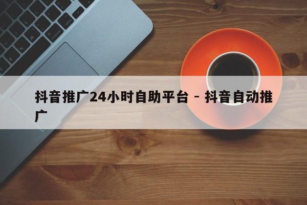 抖音推广24小时自助平台 - 抖音自动推广