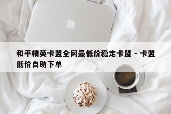 和平精英卡盟全网最低价稳定卡盟 - 卡盟低价自助下单