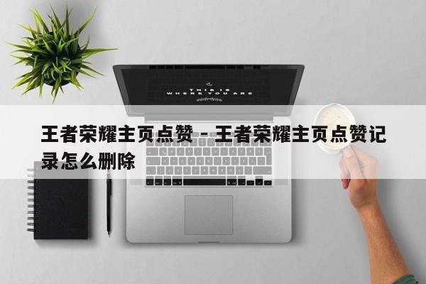 王者荣耀主页点赞 - 王者荣耀主页点赞记录怎么删除