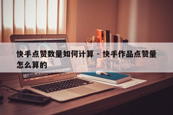 快手点赞数量如何计算 - 快手作品点赞量怎么算的
