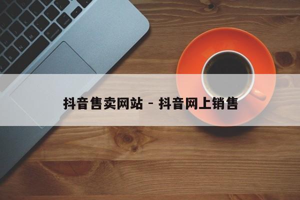 抖音售卖网站 - 抖音网上销售