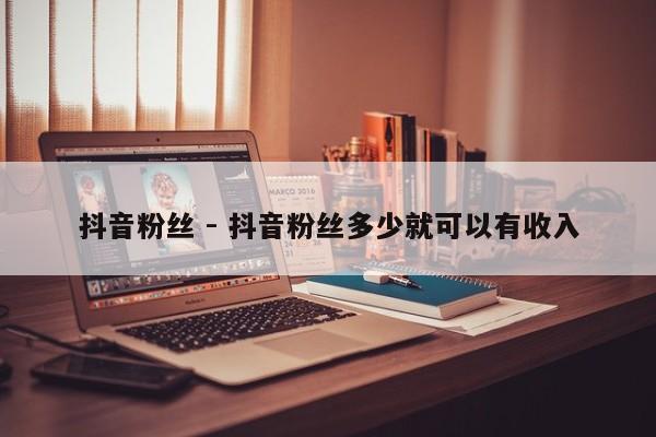 抖音粉丝 - 抖音粉丝多少就可以有收入