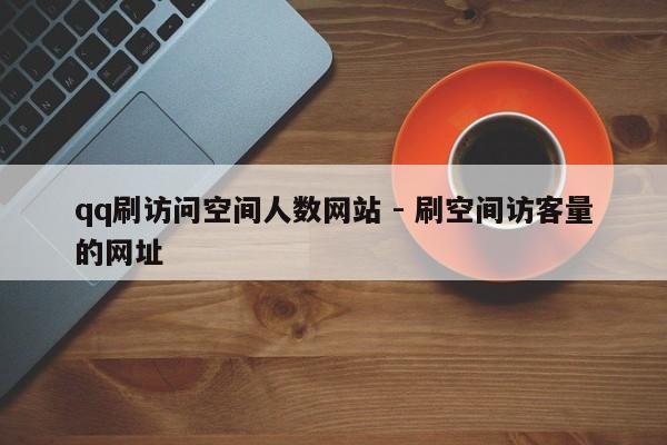 qq刷访问空间人数网站 - 刷空间访客量的网址