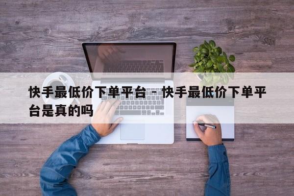 快手最低价下单平台 - 快手最低价下单平台是真的吗