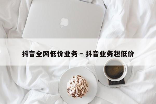 抖音全网低价业务 - 抖音业务超低价