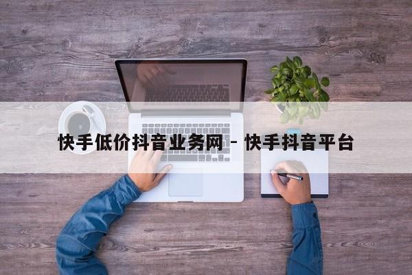 快手低价抖音业务网 - 快手抖音平台