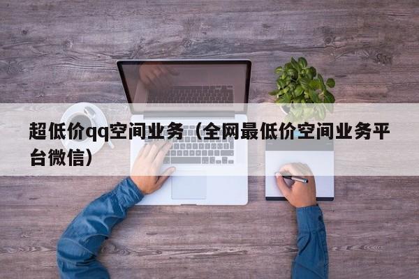 超低价qq空间业务（全网最低价空间业务平台微信）
