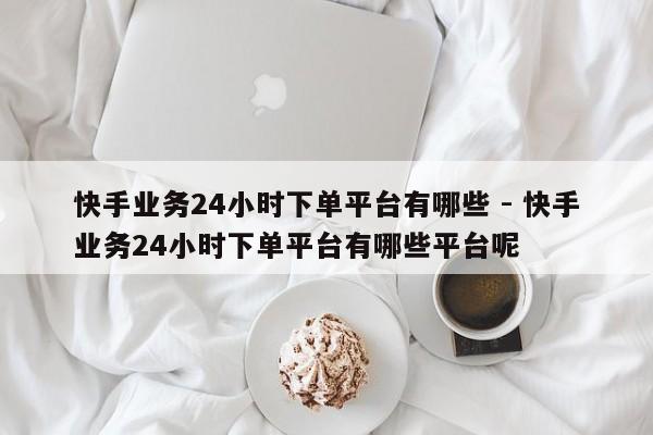 快手业务24小时下单平台有哪些 - 快手业务24小时下单平台有哪些平台呢