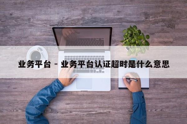 业务平台 - 业务平台认证超时是什么意思