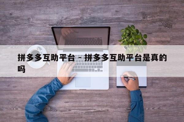 拼多多互助平台 - 拼多多互助平台是真的吗