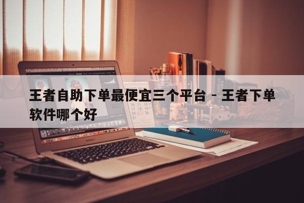 王者自助下单最便宜三个平台 - 王者下单软件哪个好