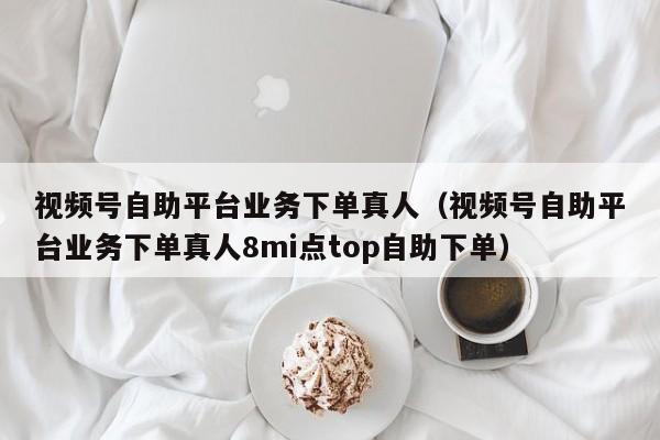视频号自助平台业务下单真人（视频号自助平台业务下单真人8mi点top自助下单）