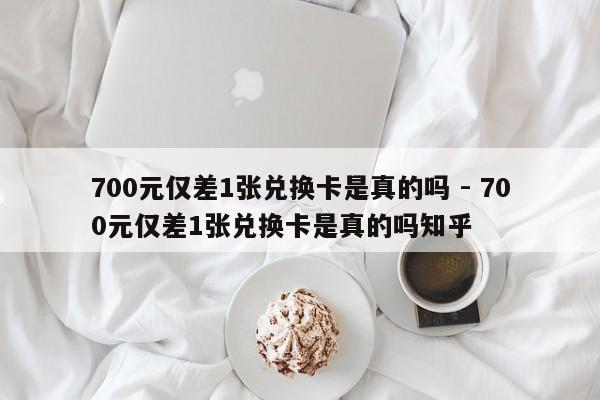 700元仅差1张兑换卡是真的吗 - 700元仅差1张兑换卡是真的吗知乎