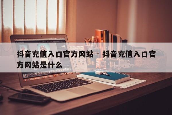 抖音充值入口官方网站 - 抖音充值入口官方网站是什么