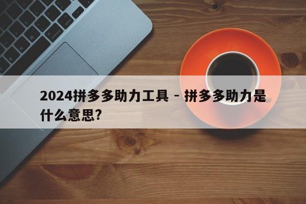 2024拼多多助力工具 - 拼多多助力是什么意思?