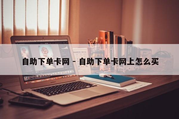 自助下单卡网 - 自助下单卡网上怎么买