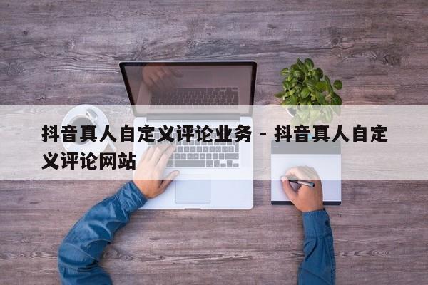 抖音真人自定义评论业务 - 抖音真人自定义评论网站