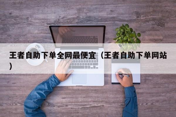 王者自助下单全网最便宜（王者自助下单网站）