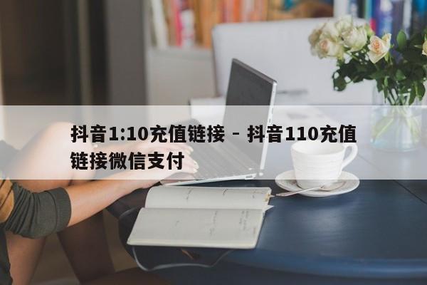 抖音1:10充值链接 - 抖音110充值链接微信支付