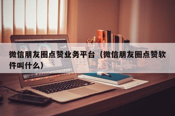 微信朋友圈点赞业务平台（微信朋友圈点赞软件叫什么）