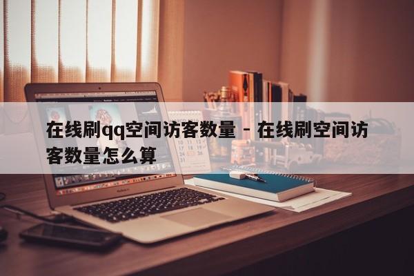 在线刷qq空间访客数量 - 在线刷空间访客数量怎么算