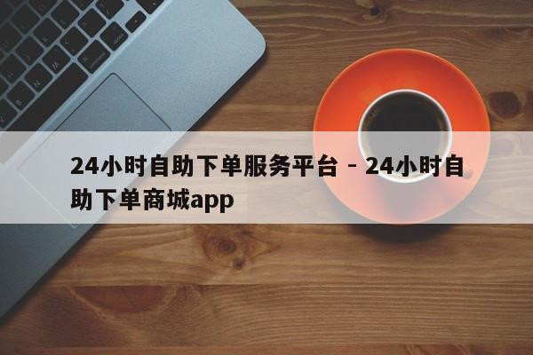 24小时自助下单服务平台 - 24小时自助下单商城app
